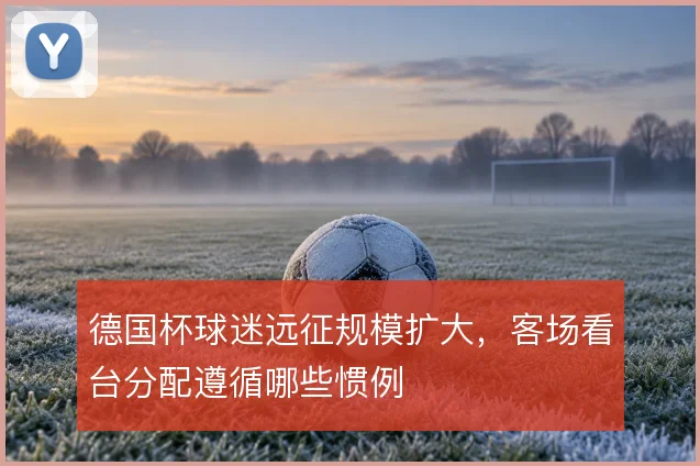 德国杯球迷远征规模扩大，客场看台分配遵循哪些惯例