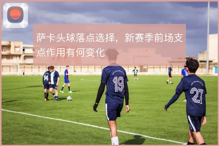 萨卡头球落点选择,新赛季前场支点作用有何变化