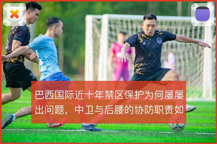 巴西国际近十年禁区保护为何屡屡出问题，中卫与后腰的协防职责如何划分