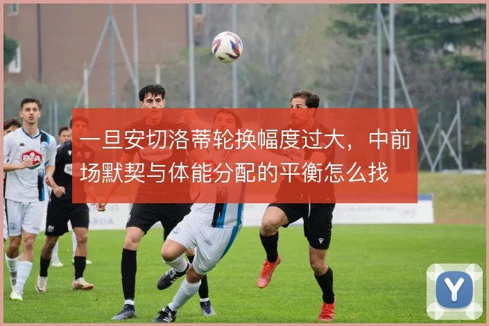 一旦安切洛蒂轮换幅度过大，中前场默契与体能分配的平衡怎么找