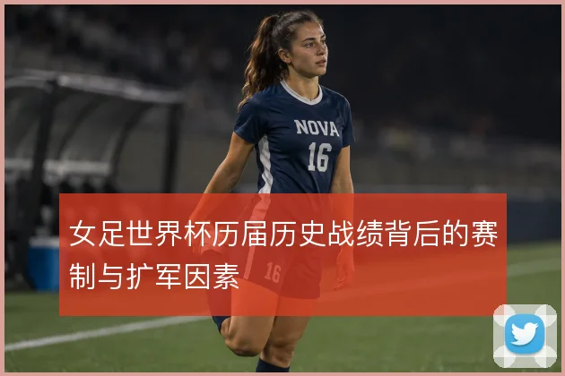 女足世界杯历届历史战绩背后的赛制与扩军因素