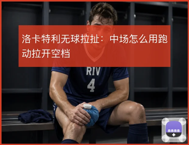 洛卡特利无球拉扯:中场怎么用跑动拉开空档