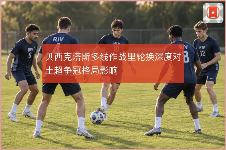 贝西克塔斯多线作战里轮换深度对土超争冠格局影响