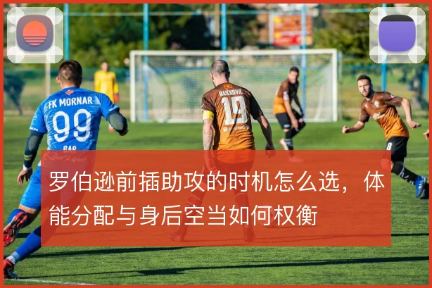 罗伯逊前插助攻的时机怎么选,体能分配与身后空当如何权衡