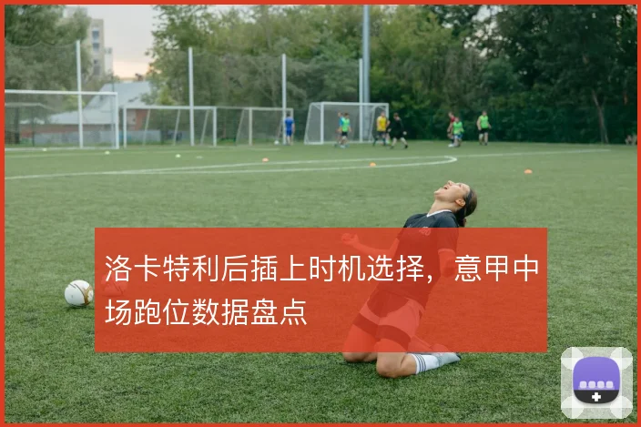 洛卡特利后插上时机选择，意甲中场跑位数据盘点