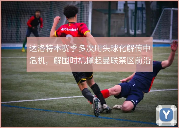 达洛特本赛季多次用头球化解传中危机，解围时机撑起曼联禁区前沿