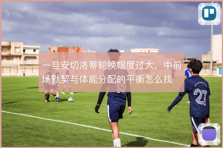 一旦安切洛蒂轮换幅度过大，中前场默契与体能分配的平衡怎么找