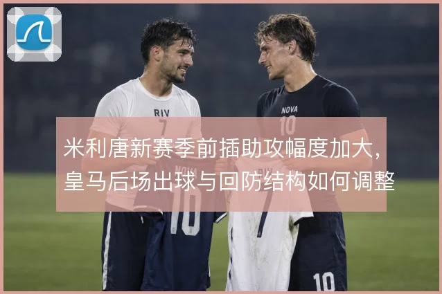 米利唐新赛季前插助攻幅度加大，皇马后场出球与回防结构如何调整