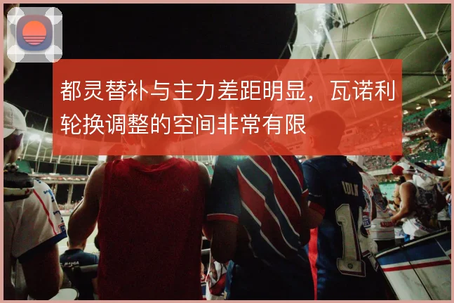 都灵替补与主力差距明显，瓦诺利轮换调整的空间非常有限