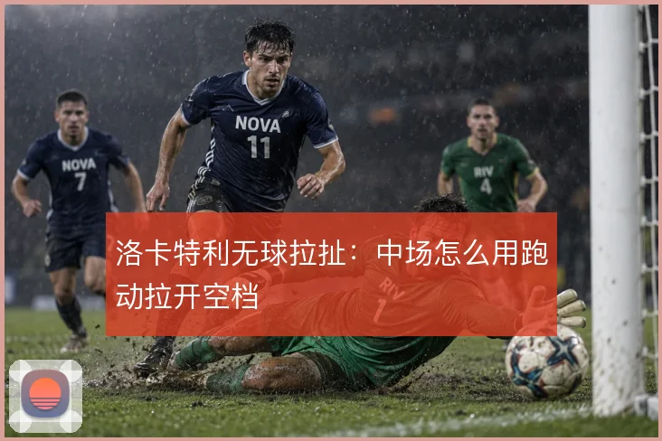 洛卡特利无球拉扯:中场怎么用跑动拉开空档