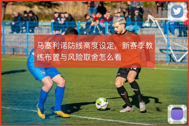 马塞利诺防线高度设定,新赛季教练布置与风险取舍怎么看