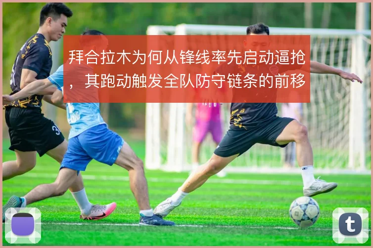 拜合拉木为何从锋线率先启动逼抢,其跑动触发全队防守链条的前移