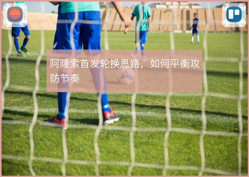 阿隆索首发轮换思路,如何平衡攻防节奏
