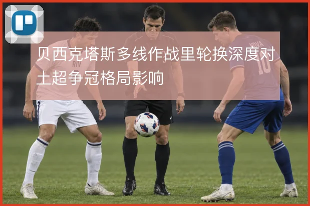 贝西克塔斯多线作战里轮换深度对土超争冠格局影响
